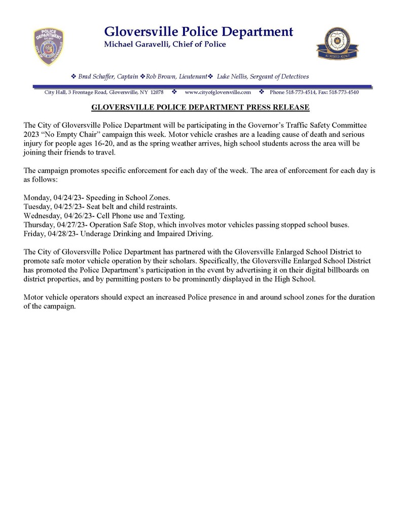 The City of Gloversville Police Department will be participating in the Governor’s Traffic Safety Committee 2023 “No Empty Chair” campaign this week. Motor vehicle crashes are a leading cause of death and serious injury for people ages 16-20, and as the spring weather arrives, high school students across the area will be joining their friends to travel. The campaign promotes specific enforcement for each day of the week. The area of enforcement for each day is as follows: Monday, 04/24/23- Speeding in School Zones. Tuesday, 04/25/23- Seat belt and child restraints. Wednesday, 04/26/23- Cell Phone use and Texting. Thursday, 04/27/23- Operation Safe Stop, which involves motor vehicles passing stopped school buses. Friday, 04/28/23- Underage Drinking and Impaired Driving. The City of Gloversville Police Department has partnered with the Gloversville Enlarged School District to promote safe motor vehicle operation by their scholars. Specifically, the Gloversville Enlarged School District has promoted the Police Department’s participation in the event by advertising it on their digital billboards on district properties, and by permitting posters to be prominently displayed in the High School. Motor vehicle operators should expect an increased Police presence in and around school zones for the duration of the campaign.